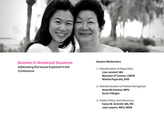 SESSION5:BREAKOUTSESSIONS
AddressingtheIssuesExploredinthe
Conference
Session Moderators
1. Identification of Disparities
LinaJandorf,MA
MaureenO’Connor,LMSW
WandaPagnotta,BSN
2. Standardization of Patient Navigation
AnitaMcFarlane,MPH
SoniaVillegas,MA
3. Public Policy and Advocacy
KarenM.Schmitt,MA,RN
JeanC.LePere,MPH,MS
 