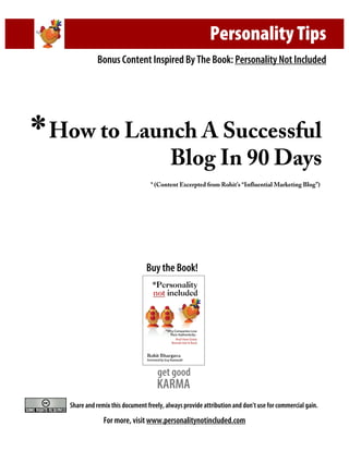 Personality Tips
                Bonus Content Inspired By The Book: Personality Not Included




*   How to Launch A Successful
               Blog In 90 Days
                                      * (Content Excerpted from Rohit’s “Influential Marketing Blog”)




                                    Buy the Book!




                                        get good
                                        KARMA
      Share and remix this document freely, always provide attribution and don’t use for commercial gain.

                   For more, visit www.personalitynotincluded.com
 