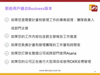 那些用戶適合Business版本
● 如果您是需要計畫和管理工作的專案經理、團隊負責人
或部門主管
● 如果您的工作內容包含跟主管報告工作進度
● 如果您負責計畫和管理團隊的工作量和時間表
● 如果您打算在整個公司或跨部門使用Asana
● 如果您的公司正在進行大型項目或使用OKR目標管理
26
 