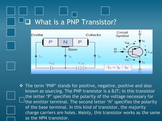  What is a PNP Transistor?
 The term ‘PNP’ stands for positive, negative, positive and also
known as sourcing. The PNP transistor is a BJT; in this transistor
the letter ‘P’ specifies the polarity of the voltage necessary for
the emitter terminal. The second letter ‘N’ specifies the polarity
of the base terminal. In this kind of transistor, the majority
charge carriers are holes. Mainly, this transistor works as the same
as the NPN transistor.
 