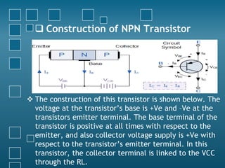  Construction of NPN Transistor
 The construction of this transistor is shown below. The
voltage at the transistor’s base is +Ve and –Ve at the
transistors emitter terminal. The base terminal of the
transistor is positive at all times with respect to the
emitter, and also collector voltage supply is +Ve with
respect to the transistor’s emitter terminal. In this
transistor, the collector terminal is linked to the VCC
through the RL.
 