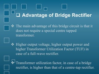  Advantage of Bridge Rectifier
 The main advantage of this bridge circuit is that it
does not require a special centre tapped
transformer.
 Higher output voltage, higher output power and
higher Transformer Utilization Factor (TUF) in
case of a full-wave rectifier.
 Transformer utilization factor, in case of a bridge
rectifier, is higher than that of a centre-tap rectifier.
 