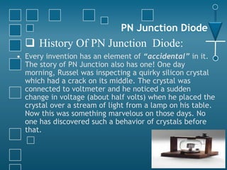 PN Junction Diode
• Every invention has an element of “accidental” in it.
The story of PN Junction also has one! One day
morning, Russel was inspecting a quirky silicon crystal
which had a crack on its middle. The crystal was
connected to voltmeter and he noticed a sudden
change in voltage (about half volts) when he placed the
crystal over a stream of light from a lamp on his table.
Now this was something marvelous on those days. No
one has discovered such a behavior of crystals before
that.
 History Of PN Junction Diode:
 