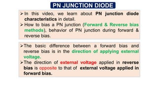 PN JUNCTION DIODE
 In this video, we learn about PN junction diode
characteristics in detail.
 How to bias a PN junction (Forward & Reverse bias
methods), behavior of PN junction during forward &
reverse bias.
The basic difference between a forward bias and
reverse bias is in the direction of applying external
voltage.
The direction of external voltage applied in reverse
bias is opposite to that of external voltage applied in
forward bias.
 