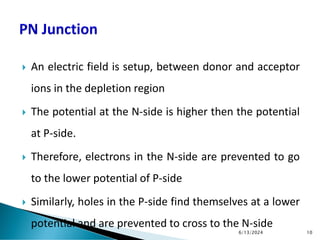  An electric field is setup, between donor and acceptor
ions in the depletion region
 The potential at the N-side is higher then the potential
at P-side.
 Therefore, electrons in the N-side are prevented to go
to the lower potential of P-side
 Similarly, holes in the P-side find themselves at a lower
potential and are prevented to cross to the N-side
6/13/2024 10
 