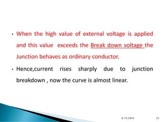• When the high value of external voltage is applied
and this value exceeds the Break down voltage the
Junction behaves as ordinary conductor.
• Hence,current rises sharply due to junction
breakdown , now the curve is almost linear.
6/13/2024 23
 