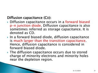 Diffusion capacitance (CD):
 Diffusion capacitance occurs in a forward biased
p-n junction diode. Diffusion capacitance is also
sometimes referred as storage capacitance. It is
denoted as CD.
 In a forward biased diode, diffusion capacitance
is much larger than the transition capacitance.
Hence, diffusion capacitance is considered in
forward biased diode.
 The diffusion capacitance occurs due to stored
charge of minority electrons and minority holes
near the depletion region.
6/13/2024 31
 
