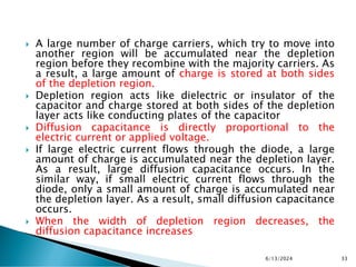  A large number of charge carriers, which try to move into
another region will be accumulated near the depletion
region before they recombine with the majority carriers. As
a result, a large amount of charge is stored at both sides
of the depletion region.
 Depletion region acts like dielectric or insulator of the
capacitor and charge stored at both sides of the depletion
layer acts like conducting plates of the capacitor
 Diffusion capacitance is directly proportional to the
electric current or applied voltage.
 If large electric current flows through the diode, a large
amount of charge is accumulated near the depletion layer.
As a result, large diffusion capacitance occurs. In the
similar way, if small electric current flows through the
diode, only a small amount of charge is accumulated near
the depletion layer. As a result, small diffusion capacitance
occurs.
 When the width of depletion region decreases, the
diffusion capacitance increases
6/13/2024 33
 