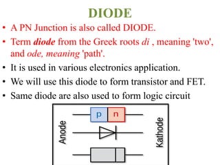 DIODE
• A PN Junction is also called DIODE.
• Term diode from the Greek roots di , meaning 'two',
and ode, meaning 'path'.
• It is used in various electronics application.
• We will use this diode to form transistor and FET.
• Same diode are also used to form logic circuit
 
