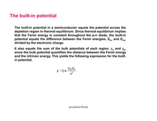 The built-in potential in a semiconductor equals the potential across the
depletion region in thermal equilibrium. Since thermal equilibrium implies
that the Fermi energy is constant throughout the p-n diode, the built-in
potential equals the difference between the Fermi energies, EFn and EFp,
divided by the electronic charge.
It also equals the sum of the bulk potentials of each region, fn and fp,
since the bulk potential quantifies the distance between the Fermi energy
and the intrinsic energy. This yields the following expression for the built-
in potential.
The built-in potential
pn-juntion-Diode
 