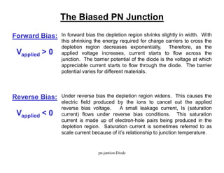 The Biased PN Junction
Forward Bias: In forward bias the depletion region shrinks slightly in width. With
this shrinking the energy required for charge carriers to cross the
depletion region decreases exponentially. Therefore, as the
applied voltage increases, current starts to flow across the
junction. The barrier potential of the diode is the voltage at which
appreciable current starts to flow through the diode. The barrier
potential varies for different materials.
Reverse Bias: Under reverse bias the depletion region widens. This causes the
electric field produced by the ions to cancel out the applied
reverse bias voltage. A small leakage current, Is (saturation
current) flows under reverse bias conditions. This saturation
current is made up of electron-hole pairs being produced in the
depletion region. Saturation current is sometimes referred to as
scale current because of it’s relationship to junction temperature.
Vapplied > 0
Vapplied < 0
pn-juntion-Diode
 