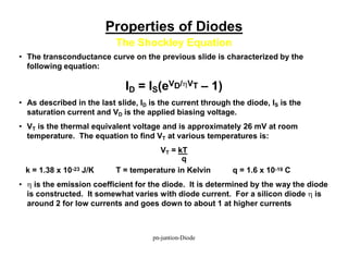 Properties of Diodes
The Shockley Equation
• The transconductance curve on the previous slide is characterized by the
following equation:
ID = IS(eVD/hVT – 1)
• As described in the last slide, ID is the current through the diode, IS is the
saturation current and VD is the applied biasing voltage.
• VT is the thermal equivalent voltage and is approximately 26 mV at room
temperature. The equation to find VT at various temperatures is:
VT = kT
q
k = 1.38 x 10-23 J/K T = temperature in Kelvin q = 1.6 x 10-19 C
• h is the emission coefficient for the diode. It is determined by the way the diode
is constructed. It somewhat varies with diode current. For a silicon diode h is
around 2 for low currents and goes down to about 1 at higher currents
pn-juntion-Diode
 