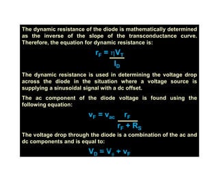 Dynamic Resistance
The dynamic resistance of the diode is mathematically determined
as the inverse of the slope of the transconductance curve.
Therefore, the equation for dynamic resistance is:
rF = hVT
ID
The dynamic resistance is used in determining the voltage drop
across the diode in the situation where a voltage source is
supplying a sinusoidal signal with a dc offset.
The ac component of the diode voltage is found using the
following equation:
vF = vac rF
rF + RS
The voltage drop through the diode is a combination of the ac and
dc components and is equal to:
VD = Vf + vF
pn-juntion-Diode
 