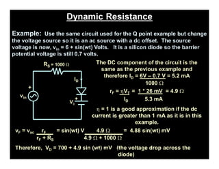 Dynamic Resistance
Example: Use the same circuit used for the Q point example but change
the voltage source so it is an ac source with a dc offset. The source
voltage is now, vin = 6 + sin(wt) Volts. It is a silicon diode so the barrier
potential voltage is still 0.7 volts.
+
vin
ID
RS = 1000 W
Vf
+
The DC component of the circuit is the
same as the previous example and
therefore ID = 6V – 0.7 V = 5.2 mA
1000 W
rF = hVT = 1 * 26 mV = 4.9 W
ID 5.3 mA
h = 1 is a good approximation if the dc
current is greater than 1 mA as it is in this
example.
vF = vac rF = sin(wt) V 4.9 W = 4.88 sin(wt) mV
rF + RS 4.9 W + 1000 W
Therefore, VD = 700 + 4.9 sin (wt) mV (the voltage drop across the
diode)
pn-juntion-Diode
 