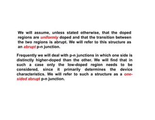 We will assume, unless stated otherwise, that the doped
regions are uniformly doped and that the transition between
the two regions is abrupt. We will refer to this structure as
an abrupt p-n junction.
Frequently we will deal with p-n junctions in which one side is
distinctly higher-doped than the other. We will find that in
such a case only the low-doped region needs to be
considered, since it primarily determines the device
characteristics. We will refer to such a structure as a one-
sided abrupt p-n junction.
 