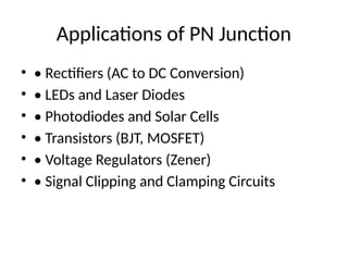 Applications of PN Junction
• • Rectifiers (AC to DC Conversion)
• • LEDs and Laser Diodes
• • Photodiodes and Solar Cells
• • Transistors (BJT, MOSFET)
• • Voltage Regulators (Zener)
• • Signal Clipping and Clamping Circuits
 