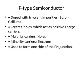 P-type Semiconductor
• • Doped with trivalent impurities (Boron,
Gallium).
• • Creates 'holes' which act as positive charge
carriers.
• • Majority carriers: Holes
• • Minority carriers: Electrons
• • Used to form one side of the PN junction.
 