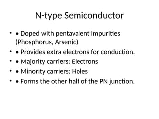 N-type Semiconductor
• • Doped with pentavalent impurities
(Phosphorus, Arsenic).
• • Provides extra electrons for conduction.
• • Majority carriers: Electrons
• • Minority carriers: Holes
• • Forms the other half of the PN junction.
 