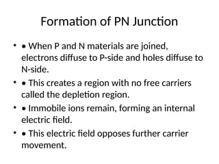 Formation of PN Junction
• • When P and N materials are joined,
electrons diffuse to P-side and holes diffuse to
N-side.
• • This creates a region with no free carriers
called the depletion region.
• • Immobile ions remain, forming an internal
electric field.
• • This electric field opposes further carrier
movement.
 