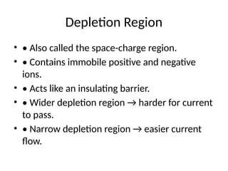 Depletion Region
• • Also called the space-charge region.
• • Contains immobile positive and negative
ions.
• • Acts like an insulating barrier.
• • Wider depletion region → harder for current
to pass.
• • Narrow depletion region → easier current
flow.
 