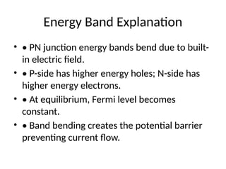 Energy Band Explanation
• • PN junction energy bands bend due to built-
in electric field.
• • P-side has higher energy holes; N-side has
higher energy electrons.
• • At equilibrium, Fermi level becomes
constant.
• • Band bending creates the potential barrier
preventing current flow.
 