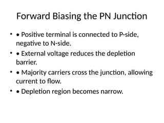 Forward Biasing the PN Junction
• • Positive terminal is connected to P-side,
negative to N-side.
• • External voltage reduces the depletion
barrier.
• • Majority carriers cross the junction, allowing
current to flow.
• • Depletion region becomes narrow.
 