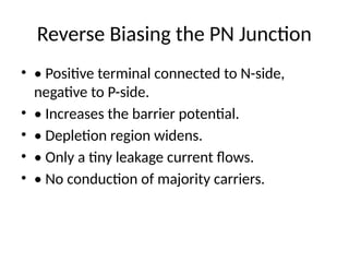 Reverse Biasing the PN Junction
• • Positive terminal connected to N-side,
negative to P-side.
• • Increases the barrier potential.
• • Depletion region widens.
• • Only a tiny leakage current flows.
• • No conduction of majority carriers.
 