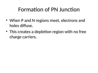 Formation of PN Junction
• When P and N regions meet, electrons and
holes diffuse.
• This creates a depletion region with no free
charge carriers.
 