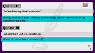 Define the energy level in an atom?
Que.no-17
Que.no-18
What is the SI unit of conductance?
Energy level in an atom is defined as the energy value of an electron in the
subshell of an atom.
SI unit of conductance is siemens (S).
 