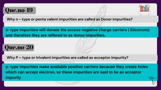 Why n - type or penta valent impurities are called as Donor impurities?
Que.no-19
Que.no-20
Why P – type or trivalent impurities are called as acceptor impurity?
n- type impurities will donate the excess negative charge carriers ( Electrons)
and therefore they are reffered to as donor impurities.
p- type impurities make available positive carriers because they create holes
which can accept electron, so these impurities are said to be as acceptor
impurity
 