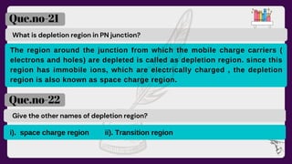 What is depletion region in PN junction?
Que.no-21
Que.no-22
Give the other names of depletion region?
The region around the junction from which the mobile charge carriers (
electrons and holes) are depleted is called as depletion region. since this
region has immobile ions, which are electrically charged , the depletion
region is also known as space charge region.
i). space charge region ii). Transition region
 