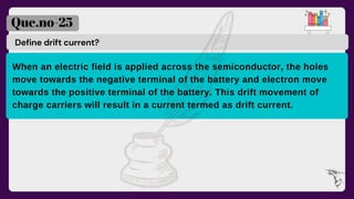 Define drift current?
Que.no-25
When an electric field is applied across the semiconductor, the holes
move towards the negative terminal of the battery and electron move
towards the positive terminal of the battery. This drift movement of
charge carriers will result in a current termed as drift current.
 