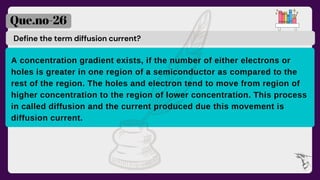 Define the term diffusion current?
Que.no-26
A concentration gradient exists, if the number of either electrons or
holes is greater in one region of a semiconductor as compared to the
rest of the region. The holes and electron tend to move from region of
higher concentration to the region of lower concentration. This process
in called diffusion and the current produced due this movement is
diffusion current.
 
