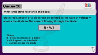 What is the static resistance of a diode?
Que.no-28
Static resistance R of a diode can be defined as the ratio of voltage V
across the diode to The current flowing through the diode.
R = V/ I
Where,
R - Static resistance of a diode
V - Voltage across the diode
I - current across the diode
 