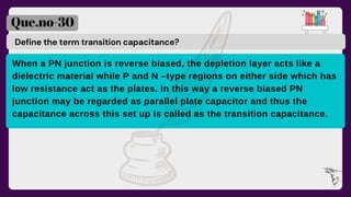 Define the term transition capacitance?
Que.no-30
When a PN junction is reverse biased, the depletion layer acts like a
dielectric material while P and N –type regions on either side which has
low resistance act as the plates. In this way a reverse biased PN
junction may be regarded as parallel plate capacitor and thus the
capacitance across this set up is called as the transition capacitance.
 