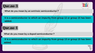 What do you mean by an extrinsic semiconductor ?
It is a semiconductor to which an impurity from group 13 or group 15 has been
added.
Que.no-3
Que.no-4
What do you mean by a doped semiconductor ?
It is a semiconductor to which an impurity from group 13 or group 15 has been
added.
 