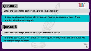 What are the charge carriers in a pure semiconductor.
A pure semiconductor has electrons and holes as charge carriers. Their
number densities are equal.
Que.no-7
Que.no-8
What are the charge carriers in n-type semiconductor ?
In n-type semiconductor, electrons are majority charge carriers and holes are
minority charge carriers.
 