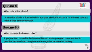 What is junction diode ?
A junction diode is formed when a p-type semiconductor is in intimate contact
with n-type semiconductor.
Que.no-9
Que.no-10
What is meant by forward bias ?
A pn junction is said to be forward biased when p-region is connected to
positive terminal and n-region to the negative terminal of battery.
 