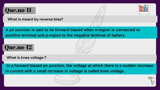 What is meant by reverse bias?
Que.no-11
Que.no-12
What is knee voltage ?
A pn junction is said to be forward biased when n-region is connected to
positive terminal and p-region to the negative terminal of battery.
In a forward biased pn junction, the voltage at which there is a sudden increase
in current with a small increase in voltage is called knee voltage.
 