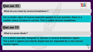What do you mean by reverse breakdown ?
Que.no-13
Que.no-14
What is a zener diode ?
For a certain value of reverse potential applied to a pn junction, there is a
sudden sharp increase in current. This is called reverse breakdown.
It is a diode specially designed to operate in reverse breakdown region.
The p and n regions are heavily doped and are separated by a very narrow
neutral region.
 