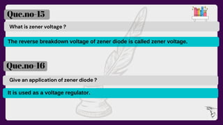 What is zener voltage ?
Que.no-15
Que.no-16
Give an application of zener diode ?
The reverse breakdown voltage of zener diode is called zener voltage.
It is used as a voltage regulator.
 