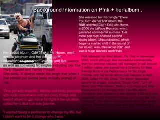 Background Information on P!nk + her album.. Her debut album, Can’t Take Me Home, went double platinum and her follow-up M!ssundaztood garnered Grammy and Brit  awards as well as spawning hit singles including Get The Party Started and Family Portrait. She adds, ‘It always made me laugh that when I first started out people were actually scared of me.  'This girl with muscles, tattoos and body piercings who rode motorbikes and did crazy things and wasn’t afraid to get into a fist fight if the situation called for it. But that was just me. 'I wanted being a performer to change my life, but I didn’t want to let it change who I was.’ She released her first single "There You Go", on her first album, the R&B-oriented  Can't Take Me Home , in 2000 via LaFace Records, which garnered commercial success. Her more pop rock-oriented second studio album,  Missundaztood , which began a marked shift in the sound of her music, was released in 2001 and was a huge success worldwide. Pink released her third album,  Try This , in November 2003, which although less successful commercially than her previous release, still managed to sell around 3 million copies and earned her a Grammy for Best Female Rock Vocal Performance for the single Trouble, and her fourth album was released in April 2006, called  I'm Not Dead . The album generated several hit singles, including "Stupid Girls", "U + Ur Hand" and "Who Knew". Both U + Ur Hand and Who Knew went #1 on the pop chart. Her fifth album,  Funhouse , was released in late October 2008 and was preceded by her first solo number one on the Hot 100, "So What". The album notched three other Top 20 hits "Sober", "Please Don't Leave Me" and "Glitter in the Air". 