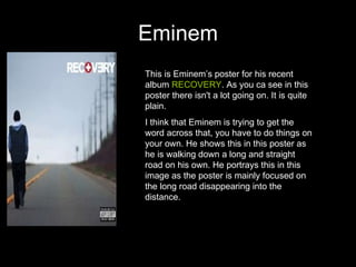 Eminem This is Eminem’s poster for his recent album  RECOVERY . As you ca see in this poster there isn't a lot going on. It is quite plain.  I think that Eminem is trying to get the word across that, you have to do things on your own. He shows this in this poster as he is walking down a long and straight road on his own. He portrays this in this image as the poster is mainly focused on the long road disappearing into the distance.  