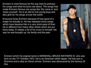 Eminem which his original name is MARSHALL BRUCE MATHERS III, who was born on the 17 th  October 1972. He is an American white rapper. He has won a Grammy and is also an Oscar winner. Eminem was discovered by the famous Dr Dre.  Eminem is most famous for the way that he portrays his songs and what his lyrics are about. The songs that made Eminem famous are songs like ‘My name is’ and ‘loose yourself’. He is an idol to mot young boys and also girls for his songs al over the world. Everyone loves Eminem because of how good of a singer he actually is. He has released many songs which have became hits in a very short pace of time. He is different from many other artists which are out there today. E relates a lot of his music to himself, the way he was brought up, his family and the past. 