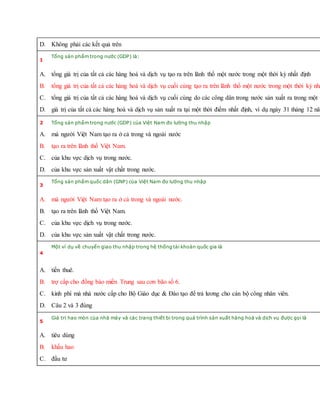 D. Không phải các kết quả trên
1
Tổng sản phẩm trong nước (GDP) là:
A. tổng giá trị của tất cả các hàng hoá và dịch vụ tạo ra trên lãnh thổ một nước trong một thời kỳ nhất định
B. tổng giá trị của tất cả các hàng hoá và dịch vụ cuối cùng tạo ra trên lãnh thổ một nước trong một thời kỳ nhấ
C. tổng giá trị của tất cả các hàng hoá và dịch vụ cuối cùng do các công dân trong nước sản xuất ra trong một t
D. giá trị của tất cả các hàng hoá và dịch vụ sản xuất ra tại một thời điểm nhất định, ví dụ ngày 31 tháng 12 năm
2 Tổng sản phẩm trong nước (GDP) của Việt Nam đo lường thu nhập
A. mà người Việt Nam tạo ra ở cả trong và ngoài nước
B. tạo ra trên lãnh thổ Việt Nam.
C. của khu vực dịch vụ trong nước.
D. của khu vực sản xuất vật chất trong nước.
3
Tổng sản phẩm quốc dân (GNP) của Việt Nam đo lường thu nhập
A. mà người Việt Nam tạo ra ở cả trong và ngoài nước.
B. tạo ra trên lãnh thổ Việt Nam.
C. của khu vực dịch vụ trong nước.
D. của khu vực sản xuất vật chất trong nước.
4
Một ví dụ về chuyển giao thu nhập trong hệ thống tài khoản quốc gia là
A. tiền thuê.
B. trợ cấp cho đồng bào miền Trung sau cơn bão số 6.
C. kinh phí mà nhà nước cấp cho Bộ Giáo dục & Đào tạo để trả lương cho cán bộ công nhân viên.
D. Câu 2 và 3 đúng
5
Giá trị hao mòn của nhà máy và các trang thiết bị trong quá trình sản xuất hàng hoá và dịch vụ được gọi là
A. tiêu dùng
B. khấu hao
C. đầu tư
 