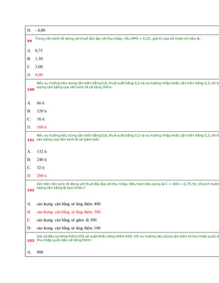 D. - 4,00
99
Trong nền kinh tế đóng với thuế độc lập với thu nhập, nếu MPS = 0,25, giá trị của số nhân chi tiêu là:
A. 0,75
B. 1,50
C. 3,00
D. 4,00
100
Nếu xu hướng tiêu dùng cận biên bằng 0,8, thuế suất bằng 0,2 và xu hướng nhập khẩu cận biên bằng 0,3, thì kh
lượng cân bằng của nền kinh tế sẽ tăng thêm:
A. 66 tỉ
B. 120 tỉ
C. 16 tỉ
D. 100 tỉ
101
Nếu xu hướng tiêu dùng cận biên bằng 0,8, thuế suất bằng 0,2 và xu hướng nhập khẩu cận biên bằng 0,3, thì kh
cân bằng của nền kinh tế sẽ giảm bớt:
A. 132 tỉ
B. 240 tỉ
C. 32 tỉ
D. 200 tỉ
102
Xét một nền kinh tế đóng với thuế độc lập với thu nhập. Nếu hàm tiêu dùng là C = 400 + 0,75.Yd, thì ảnh hưởn
lượng cân bằng là bao nhiêu?
A. sản lượng cân bằng sẽ tăng thêm 400.
B. sản lượng cân bằng sẽ tăng thêm 300.
C. sản lượng cân bằng sẽ giảm đi 300.
D. sản lượng cân bằng sẽ tăng thêm 100
103
Giả sử đầu tư tăng thêm 250 và xuất khẩu tăng thêm 650. Với xu hướng tiêu dùng cận biên từ thu nhập quốc d
thu nhập quốc dân sẽ tăng thêm:
A. 900
 
