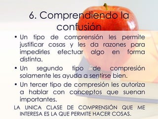 6. Comprendiendo la confusión Un tipo de comprensión les permite justificar cosas y les da razones para impedirles efectuar algo en forma distinta. Un segundo tipo de compresión solamente les ayuda a sentirse bien. Un tercer tipo de compresión les autoriza a hablar con conceptos que suenan importantes. LA UNICA CLASE DE COMPRENSIÓN QUE ME INTERESA ES LA QUE PERMITE HACER COSAS. 