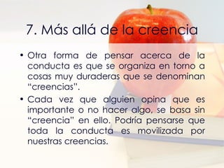 7. Más allá de la creencia Otra forma de pensar acerca de la conducta es que se organiza en torno a cosas muy duraderas que se denominan “creencias”. Cada vez que alguien opina que es importante o no hacer algo, se basa sin “creencia” en ello. Podría pensarse que toda la conducta es movilizada por nuestras creencias. 