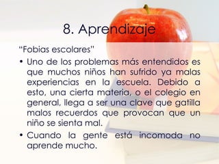 8. Aprendizaje “ Fobias escolares” Uno de los problemas más entendidos es que muchos niños han sufrido ya malas experiencias en la escuela. Debido a esto, una cierta materia, o el colegio en general, llega a ser una clave que gatilla malos recuerdos que provocan que un niño se sienta mal. Cuando la gente está incomoda no aprende mucho. 