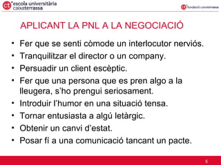 APLICANT LA PNL A LA NEGOCIACIÓ Fer que se senti còmode un interlocutor nerviós. Tranquilitzar el director o un company. Persuadir un client escèptic. Fer que una persona que es pren algo a la lleugera, s’ho prengui seriosament. Introduir l’humor en una situació tensa. Tornar entusiasta a algú letàrgic. Obtenir un canvi d’estat. Posar fí a una comunicació tancant un pacte. 